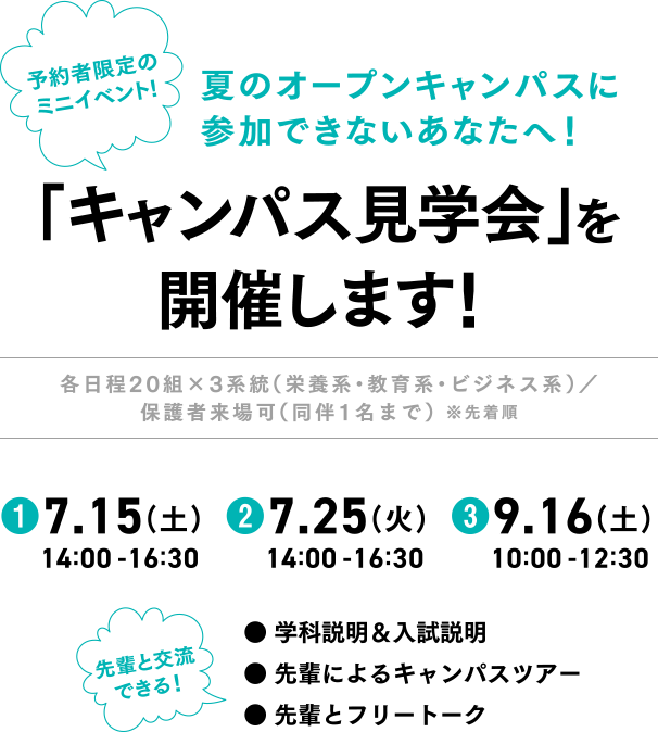 夏のオープンキャンパスに参加できないあなたへ！「キャンパス見学会」を開催します！各日程20組×3系統（栄養系・教育系・ビジネス系）／保護者来場可（同伴1名まで） ※先着順