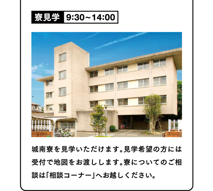 寮見学9:30~14:00 城南寮を見学いただけます。見学希望の方には受付で地図をお渡しします。寮についてのご相談は「相談コーナー」へお越しください。