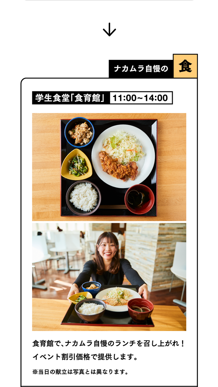 ナカムラ自慢の食 学生食堂「食育館」11:00~14:00 食育館で、ナカムラ自慢のランチを召し上がれ！イベント割引価格で提供します。※当日のメニューは写真とは異なります。