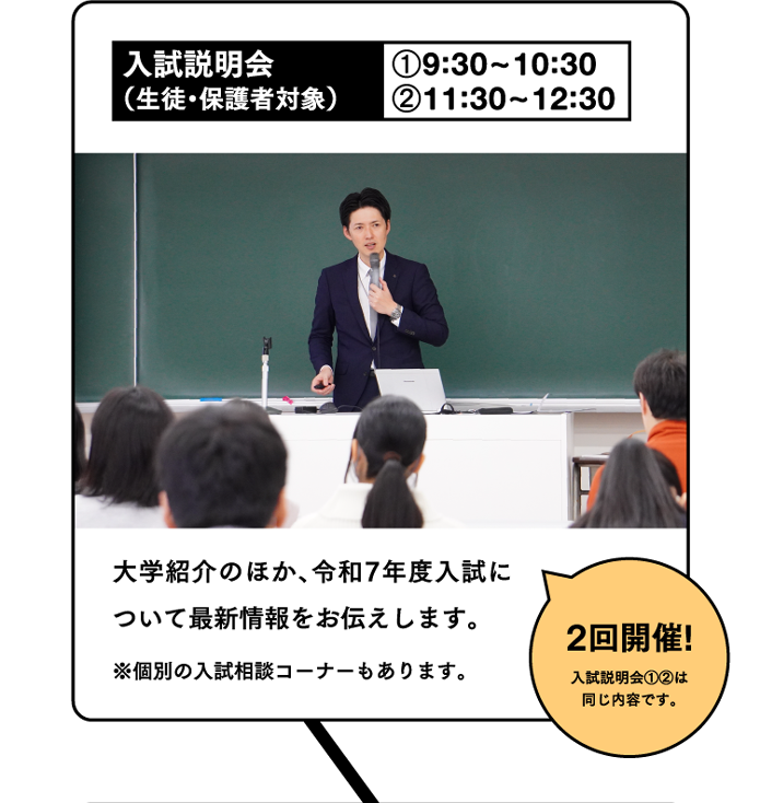 入試説明会（生徒・保護者対象）①9:30~10:30②11:30~12:302回開催!入試説明会①②は同じ内容です。大学紹介のほか、令和7年度入試について最新情報をお伝えします。※個別の入試相談コーナーもあります。