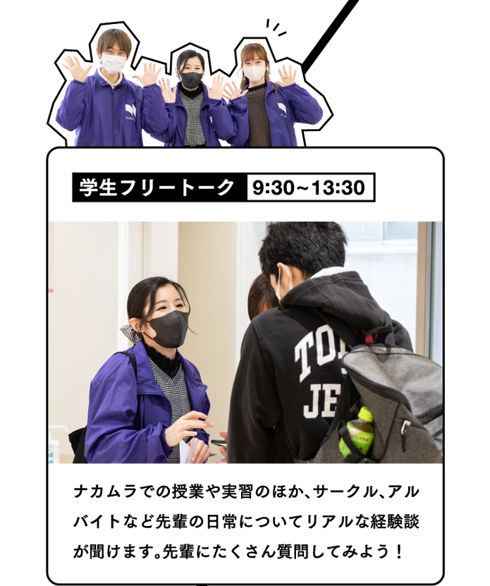 学生フリートーク 9:30~13:30 ナカムラでの授業や実習のほか、サークル、アルバイトなど先輩の日常についてリアルな経験談が聞けます。先輩にたくさん質問してみよう！